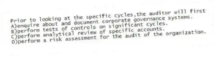 Prior to looking at the specific cycles,the auditor will first
A)enquire about and document corporate governance systems.
B)perform tests of controls on significant cycles.
C)perform analytical review of specific accounts.
D)perform a risk assessment for the audit of the organization.