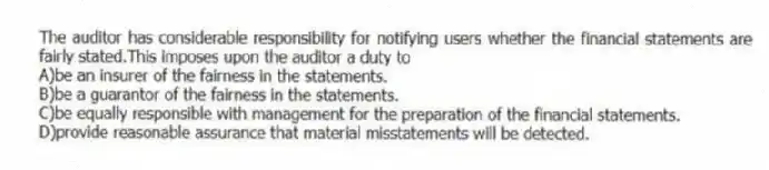The auditor has considerable responsibility for notifying users whether the financial statements are fairly stated.This imposes upon the auditor a duty to
A)be an insurer of the fairness in the statements.
B)be a guarantor of the fairness in the statements.
C)be equally responsible with management for the preparation of the financial statements.
D)provide reasonable assurance that material misstatements will be detected.
