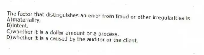 The factor that distinguishes an error from fraud or other irregularities is
A)materiality.
B)intent.
C)whether it is a dollar amount or a process.
D)whether it is a caused by the auditor or the client.