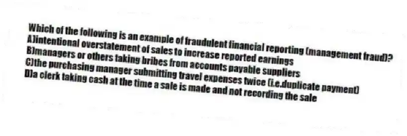 Which of the following is an example of fraudulent financial reporting (management fraud)?
A)intentional overstatement of sales to increase reported earnings
B)managers or others taking bribes from accounts payable suppliers
C)the purchasing manager submitting travel expenses twice (i.e.duplicate payment)
D)a clerk taking cash at the time a sale is made and not recording the sale