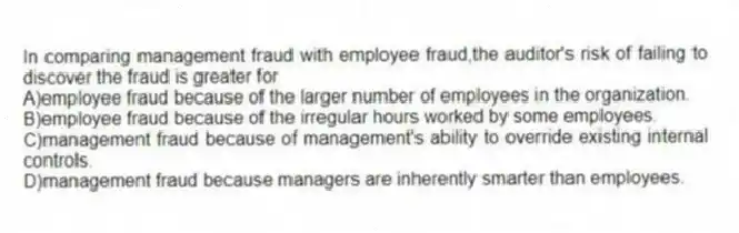In comparing management fraud with employee fraud,the auditor's risk of failing to discover the fraud is greater for
A)employee fraud because of the larger number of employees in the organization.
B)employee fraud because of the irregular hours worked by some employees.
C)management fraud because of management's ability to override existing internal controls.
D)management fraud because managers are inherently smarter than employees.