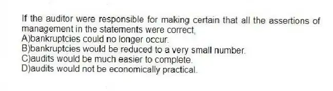 If the auditor were responsible for making certain that all the assertions of management in the statements were correct,
A)bankruptcies could no longer occur.
B)bankruptcies would be reduced to a very small number.
C)audits would be much easier to complete.
D)audits would not be economically practical.