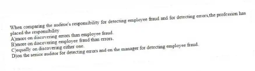 When comparing the auditor's responsibility for detecting employee fraud and for detecting errors,the profession has placed the responsibility
A)more on discovering errors than employee fraud.
B)more on discovering employee fraud than errors.
C)equally on discovering either one.
D)on the senior auditor for detecting errors and on the manager for detecting employee fraud.