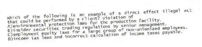 Which of the following is an example of a direct effect illegal act that could be performed by a client? Violation of
A)environmental protection laws for the production facility.
B)insider securities trading regulations by senior management.
C)employment equity laws for a large group of non-unionized employees.
D)income tax laws and incorrect calculation of income taxes payable.