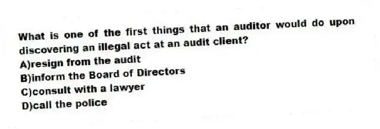What is one of the first things that an auditor would do upon discovering an illegal act at an audit client?
A)resign from the audit
B)inform the Board of Directors
C)consult with a lawyer
D)call the police