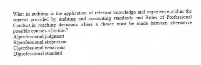 What in auditing is the application of relevant knowledge and experience,within the context provided by auditing and accounting standards and Rules of Professional Conduct,in reaching decisions where a choice must be made between alternative possible courses of action?
A)professional judgment
B)professional skepticism
C)professional behaviour
D)professional standard