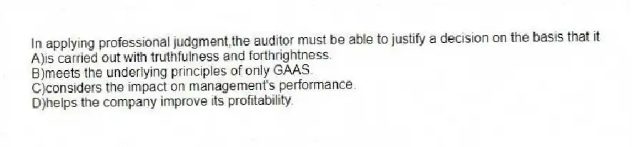 In applying professional judgment,the auditor must be able to justify a decision on the basis that it
A)is carried out with truthfulness and forthrightness.
B)meets the underlying principles of only GAAS.
C)considers the impact on management's performance.
D)helps the company improve its profitability.