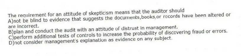 The requirement for an attitude of skepticism means that the auditor should
A)not be blind to evidence that suggests the documents,books,or records have been altered or are incorrect.
B)plan and conduct the audit with an attitude of distrust in management.
C)perform additional tests of controls to increase the probability of discovering fraud or errors.
D)not consider management's explanation as evidence on any subject.