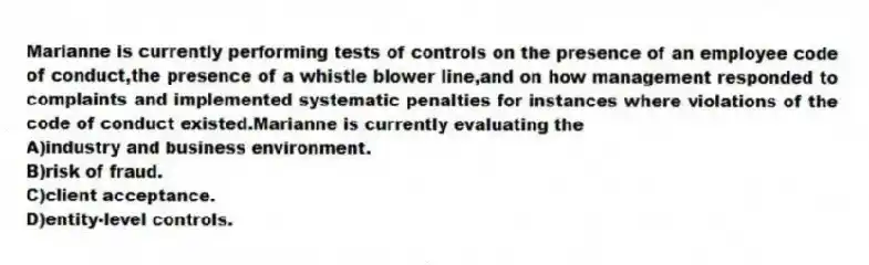 Marianne is currently performing tests of controls on the presence of an employee code of conduct,the presence of a whistle blower line,and on how management responded to complaints and implemented systematic penalties for instances where violations of the code of conduct existed.Marianne is currently evaluating the
A)industry and business environment.
B)risk of fraud.
C)client acceptance.
D)entity-level controls.