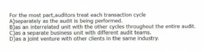 For the most part,auditors treat each transaction cycle
A)separately as the audit is being performed.
B)as an interrelated unit with the other cycles throughout the entire audit.
C)as a separate business unit with different audit teams.
D)as a joint venture with other clients in the same industry.