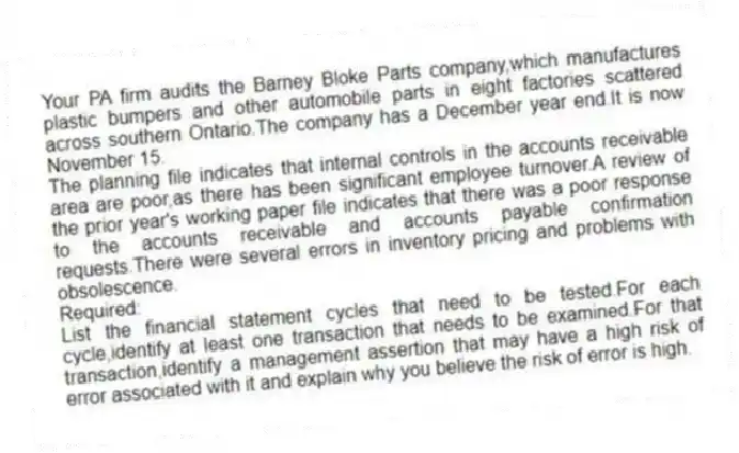 Your PA firm audits the Barney Bloke Parts company,which manufactures plastic bumpers and other automobile parts in eight factories scattered across southern Ontario.The company has a December year end.It is now November 15.
The planning file indicates that internal controls in the accounts receivable area are poor,as there has been significant employee turnover.A review of the prior year's working paper file indicates that there was a poor response to the accounts receivable and accounts payable confirmation requests.There were several errors in inventory pricing and problems with obsolescence.
Required:
List the financial statement cycles that need to be tested.For each cycle,identify at least one transaction that needs to be examined.For that transaction,identify a management assertion that may have a high risk of error associated with it and explain why you believe the risk of error is high.