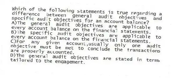 Which of the following statements is true regarding a difference between general audit objectives and specific audit objectives for an account balance?
A)The general audit objectives are applicable to every account balance on the financial statements.
B)The specific audit objectives are applicable to every account balance on the financial statements.
C)For any given account,usually only one audit objective must be met to conclude the transactions are properly accounted.
D)The general audit objectives are stated in terms tailored to the engagement.