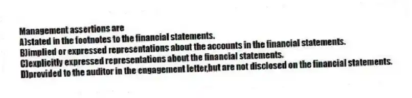 Management assertions are
A)stated in the footnotes to the financial statements.
B)implied or expressed representations about the accounts in the financial statements.
C)explicitly expressed representations about the financial statements.
D)provided to the auditor in the engagement letter,but are not disclosed on the financial statements.