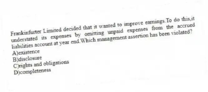 Frankinfurter Limited decided that it wanted to improve earnings.To do this,it understated its expenses by omitting unpaid expenses from the accrued liabilities account at year end.Which management assertion has been violated?
A)existence
B)disclosure
C)rights and obligations
D)completeness