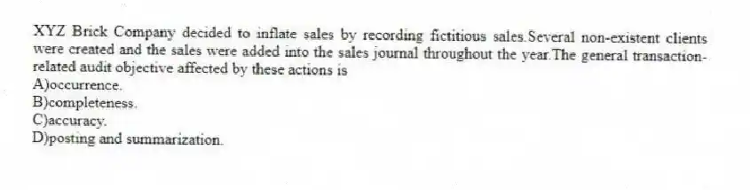 XYZ Brick Company decided to inflate sales by recording fictitious sales.Several non-existent clients were created and the sales were added into the sales journal throughout the year.The general transaction-related audit objective affected by these actions is
A)occurrence.
B)completeness.
C)accuracy.
D)posting and summarization.