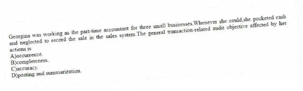 Georgina was working as the part-time accountant for three small businesses.Whenever she could,she pocketed cash and neglected to record the sale in the sales system.The general transaction-related audit objective affected by her actions is
A)occurrence.
B)completeness.
C)accuracy.
D)posting and summarization.