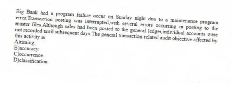 Big Bank had a program failure occur on Sunday night due to a maintenance program error.Transaction posting was interrupted,with several errors occurring in posting to the master files.Although sales had been posted to the general ledger,individual accounts were not recorded until subsequent days.The general transaction-related audit objective affected by this activity is
A)timing.
B)accuracy.
C)occurrence.
D)classification.