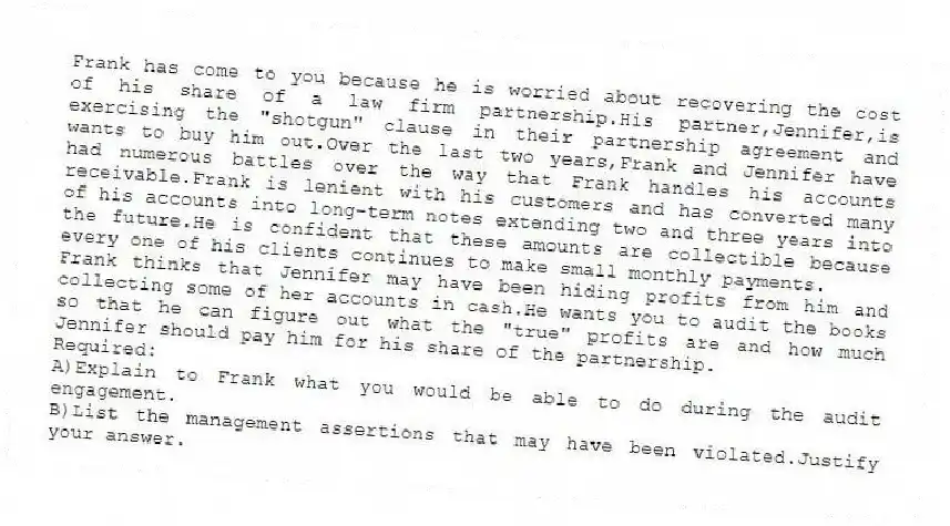 Frank has come to you because he is worried about recovering the cost of his share of a law firm partnership.His partner,Jennifer,is exercising the "shotgun" clause in their partnership agreement and wants to buy him out.Over the last two years,Frank and Jennifer have had numerous battles over the way that Frank handles his accounts receivable.Frank is lenient with his customers and has converted many of his accounts into long-term notes extending two and three years into the future.He is confident that these amounts are collectible because every one of his clients continues to make small monthly payments.
Frank thinks that Jennifer may have been hiding profits from him and collecting some of her accounts in cash.He wants you to audit the books so that he can figure out what the "true" profits are and how much Jennifer should pay him for his share of the partnership.
Required:
A)Explain to Frank what you would be able to do during the audit engagement.
B)List the management assertions that may have been violated.Justify your answer.