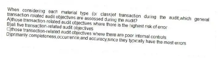 When considering each material type (or class)of transaction during the audit,which general transaction-related audit objectives are assessed during the audit?
A)those transaction-related audit objectives where there is the highest risk of error
B)all five transaction-related audit objectives
C)those transaction-related audit objectives where there are poor internal controls
D)primarily completeness,occurrence,and accuracy,since they typically have the most errors