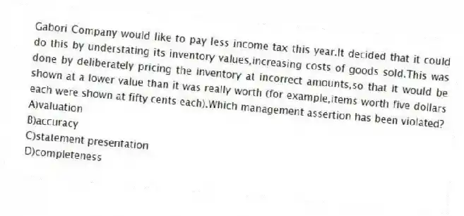 Gabori Company would like to pay less income tax this year.It decided that it could do this by understating its inventory values,increasing costs of goods sold.This was done by deliberately pricing the inventory at incorrect amounts,so that it would be shown at a lower value than it was really worth (for example,items worth five dollars each were shown at fifty cents each).Which management assertion has been violated?
A)valuation
B)accuracy
C)statement presentation
D)completeness