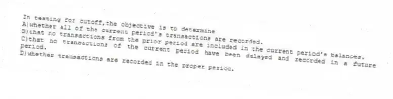 In testing for cutoff,the objective is to determine
A)whether all of the current period's transactions are recorded.
B)that no transactions from the prior period are included in the current period's balances.
C)that no transactions of the current period have been delayed and recorded in a future period.
D)whether transactions are recorded in the proper period.
