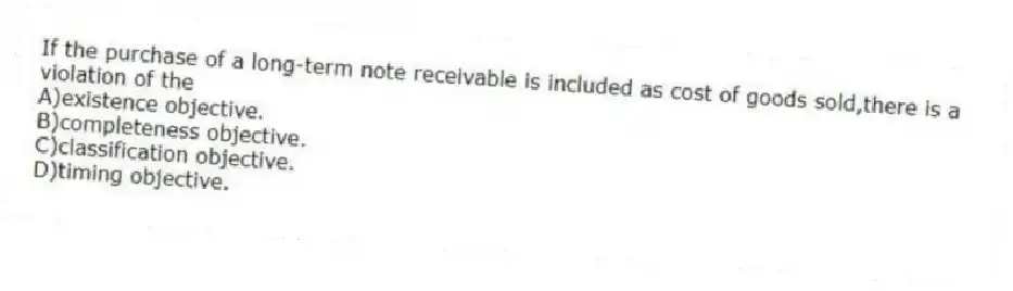 If the purchase of a long-term note receivable is included as cost of goods sold,there is a violation of the
A)existence objective.
B)completeness objective.
C)classification objective.
D)timing objective.