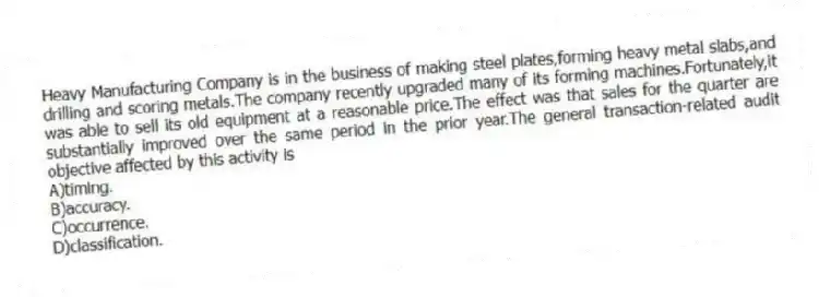Heavy Manufacturing Company is in the business of making steel plates,forming heavy metal slabs,and drilling and scoring metals.The company recently upgraded many of its forming machines.Fortunately,it was able to sell its old equipment at a reasonable price.The effect was that sales for the quarter are substantially improved over the same period in the prior year.The general transaction-related audit objective affected by this activity is
A)timing.
B)accuracy.
C)occurrence.
D)classification.