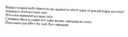 Balance-related audit objectives are applied to which types of general ledger accounts?
A)balance sheet accounts only
B)income statement accounts only
C)balance sheet accounts and some income statement accounts
D)accounts that affect the cash flow statement