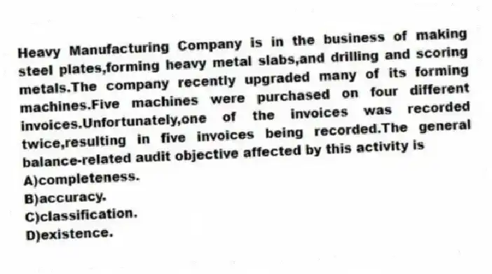 Heavy Manufacturing Company is in the business of making steel plates,forming heavy metal slabs,and drilling and scoring metals.The company recently upgraded many of its forming machines.Five machines were purchased on four different invoices.Unfortunately,one of the invoices was recorded twice,resulting in five invoices being recorded.The general balance-related audit objective affected by this activity is
A)completeness.
B)accuracy.
C)classification.
D)existence.