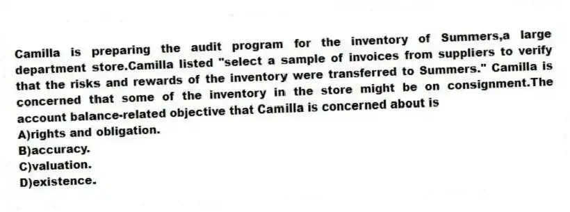 Camilla is preparing the audit program for the inventory of Summers,a large department store.Camilla listed "select a sample of invoices from suppliers to verify that the risks and rewards of the inventory were transferred to Summers." Camilla is concerned that some of the inventory in the store might be on consignment.The account balance-related objective that Camilla is concerned about is
A)rights and obligation.
B)accuracy.
C)valuation.
D)existence.