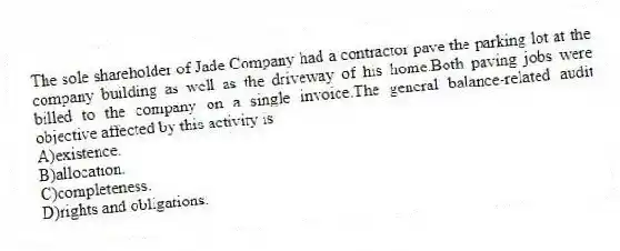 The sole shareholder of Jade Company had a contractor pave the parking lot at the company building as well as the driveway of his home.Both paving jobs were billed to the company on a single invoice.The general balance-related audit objective affected by this activity is
A)existence.
B)allocation.
C)completeness.
D)rights and obligations.