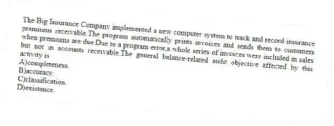 The Big Insurance Company implemented a new computer system to track and record insurance premiums receivable.The program automatically prints invoices and sends them to customers when premiums are due.Due to a program error,a whole series of invoices were included in sales but not in accounts receivable.The general balance-related audit objective affected by this activity is
A)completeness.
B)accuracy.
C)classification.
D)existence.