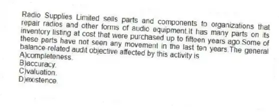 Radio Supplies Limited sells parts and components to organizations that repair radios and other forms of audio equipment.It has many parts on its inventory listing at cost that were purchased up to fifteen years ago.Some of these parts have not seen any movement in the last ten years.The general balance-related audit objective affected by this activity is
A)completeness.
B)accuracy.
C)valuation.
D)existence.