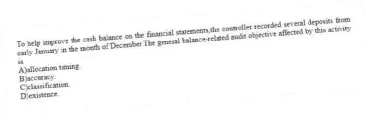 To help improve the cash balance on the financial statements,the controller recorded several deposits from early January in the month of December.The general balance-related audit objective affected by this activity is
A)allocation timing.
B)accuracy.
C)classification.
D)existence.