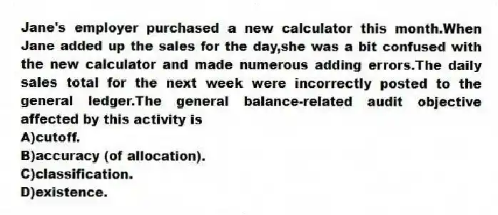Jane's employer purchased a new calculator this month.When Jane added up the sales for the day,she was a bit confused with the new calculator and made numerous adding errors.The daily sales total for the next week were incorrectly posted to the general ledger.The general balance-related audit objective affected by this activity is
A)cutoff.
B)accuracy (of allocation).
C)classification.
D)existence.
