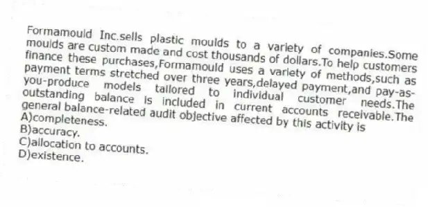 Formamould Inc.sells plastic moulds to a variety of companies.Some moulds are custom made and cost thousands of dollars.To help customers finance these purchases,Formamould uses a variety of methods,such as payment terms stretched over three years,delayed payment,and pay-as-you-produce models tailored to individual customer needs.The outstanding balance is included in current accounts receivable.The general balance-related audit objective affected by this activity is
A)completeness.
B)accuracy.
C)allocation to accounts.
D)existence.
