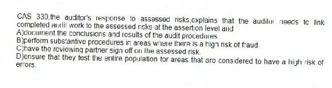 CAS 330,the auditor's response to assessed risks,explains that the auditor needs to link completed audit work to the assessed risks at the assertion level and
A)document the conclusions and results of the audit procedures.
B)perform substantive procedures in areas where there is a high risk of fraud.
C)have the reviewing partner sign off on the assessed risk.
D)ensure that they test the entire population for areas that are considered to have a high risk of errors.