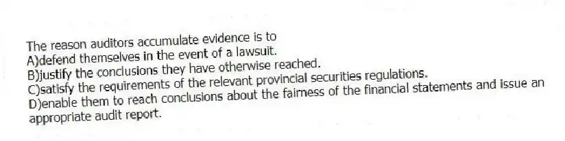 The reason auditors accumulate evidence is to
A)defend themselves in the event of a lawsuit.
B)justify the conclusions they have otherwise reached.
C)satisfy the requirements of the relevant provincial securities regulations.
D)enable them to reach conclusions about the fairness of the financial statements and issue an appropriate audit report.