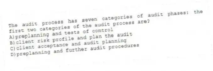 The audit process has seven categories of audit phases: the first two categories of the audit process are?
A)preplanning and tests of control
B)client risk profile and plan the audit
C)client acceptance and audit planning
D)preplanning and further audit procedures