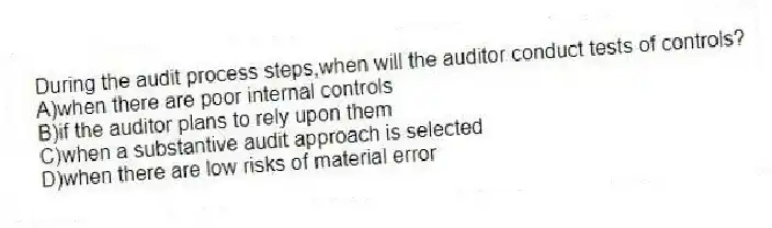During the audit process steps,when will the auditor conduct tests of controls?
A)when there are poor internal controls
B)if the auditor plans to rely upon them
C)when a substantive audit approach is selected
D)when there are low risks of material error