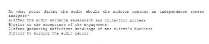 At what point during the audit should the auditor conduct an independence threat analysis?
A)after the audit evidence assessment and collection process
B)prior to the acceptance of the engagement
C)after gathering sufficient knowledge of the client's business
D)prior to signing the audit report