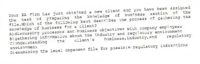 Your PA firm has just obtained a new client and you have been assigned the task of preparing the knowledge of business section of the file.Which of the following best describes the process of gathering the knowledge of business for a client?
A)discussing processes and business objectives with company employees
B)gathering information about the industry and regulatory environment
C)understanding the client's business,industry,and regulatory environment
D)examining the legal expenses file for possible regulatory infractions