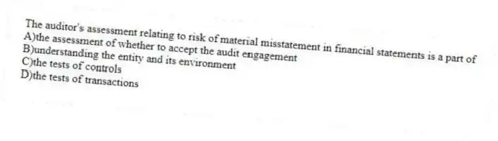 The auditor's assessment relating to risk of material misstatement in financial statements is a part of
A)the assessment of whether to accept the audit engagement
B)understanding the entity and its environment
C)the tests of controls
D)the tests of transactions