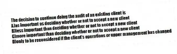The decision to continue doing the audit of an existing client is
A)as important as deciding whether or not to accept a new client
B)less important than deciding whether or not to accept a new client
C)more important than deciding whether or not to accept a new client
D)only to be reconsidered if the client's operations or upper management has changed