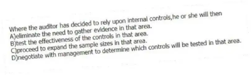 Where the auditor has decided to rely upon internal controls,he or she will then
A)eliminate the need to gather evidence in that area.
B)test the effectiveness of the controls in that area.
C)proceed to expand the sample sizes in that area.
D)negotiate with management to determine which controls will be tested in that area.
