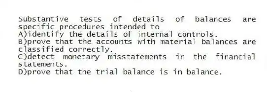 Substantive tests of details of balances are specific procedures intended to
A)identify the details of internal controls.
B)prove that the accounts with material balances are classified correctly.
C)detect monetary misstatements in the financial statements.
D)prove that the trial balance is in balance.