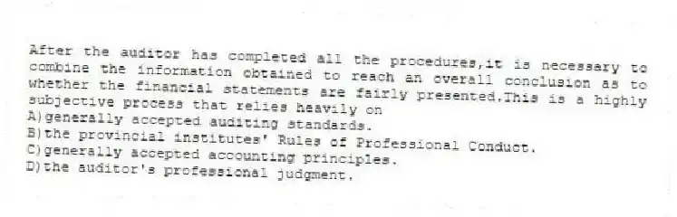 After the auditor has completed all the procedures,it is necessary to combine the information obtained to reach an overall conclusion as to whether the financial statements are fairly presented.This is a highly subjective process that relies heavily on
A)generally accepted auditing standards.
B)the provincial institutes' Rules of Professional Conduct.
C)generally accepted accounting principles.
D)the auditor's professional judgment.