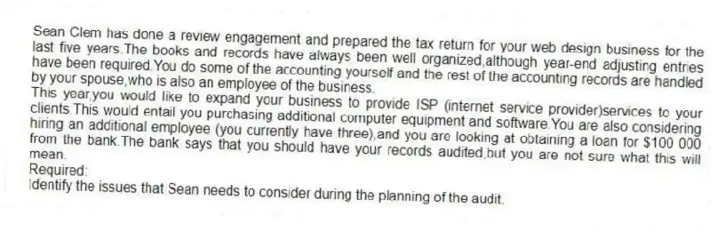 Sean Clem has done a review engagement and prepared the tax return for your web design business for the last five years.The books and records have always been well organized,although year-end adjusting entries have been required.You do some of the accounting yourself and the rest of the accounting records are handled by your spouse,who is also an employee of the business.
This year,you would like to expand your business to provide ISP (internet service provider)services to your clients.This would entail you purchasing additional computer equipment and software.You are also considering hiring an additional employee (you currently have three),and you are looking at obtaining a loan for $100 000 from the bank.The bank says that you should have your records audited,but you are not sure what this will mean.
Required:
Identify the issues that Sean needs to consider during the planning of the audit.