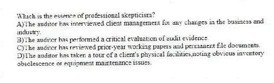 Which is the essence of professional skepticism?
A)The auditor has interviewed client management for any changes in the business and industry.
B)The auditor has performed a critical evaluation of audit evidence.
C)The auditor has reviewed prior-year working papers and permanent file documents.
D)The auditor has taken a tour of a client's physical facilities,noting obvious inventory obsolescence or equipment maintenance issues.