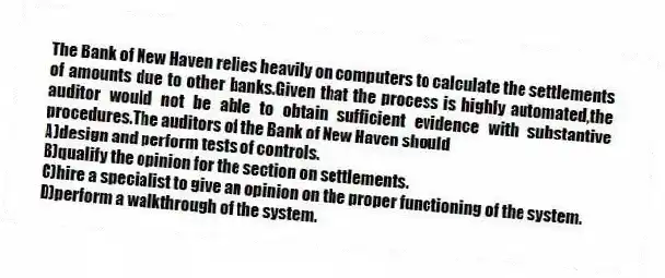 The Bank of New Haven relies heavily on computers to calculate the settlements of amounts due to other banks.Given that the process is highly automated,the auditor would not be able to obtain sufficient evidence with substantive procedures.The auditors of the Bank of New Haven should
A)design and perform tests of controls.
B)qualify the opinion for the section on settlements.
C)hire a specialist to give an opinion on the proper functioning of the system.
D)perform a walkthrough of the system.